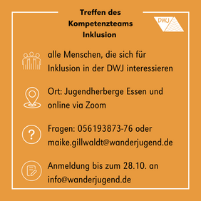 Treffen des Kompetenzteam Inklusion. Darunter sind mehrere Infos aufgelistet: Zielgruppe sind alle Menschen, die sich für Inklusion in der DWJ interessieren. Das Treffen findet in der Jugendherberge Essen und online via Zoom statt. Anmeldung bitte bis zum 28. Oktober an info@wanderjugend.de. Bei Fragen kann man sich an Maike Gillwaldt wenden. Telefonnummer 05619873-76 oder per Mail maike.gillwaldt@wanderjugend.de